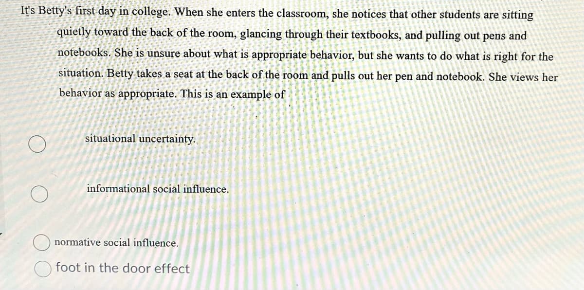 It's Betty's first day in college. When she enters the classroom, she notices that other students are sitting
quietly toward the back of the room, glancing through their textbooks, and pulling out pens and
notebooks. She is unsure about what is appropriate behavior, but she wants to do what is right for the
situation. Betty takes a seat at the back of the room and pulls out her pen and notebook. She views her
behavior as appropriate. This is an example of
situational uncertainty.
informational social influence.
normative social influence.
foot in the door effect