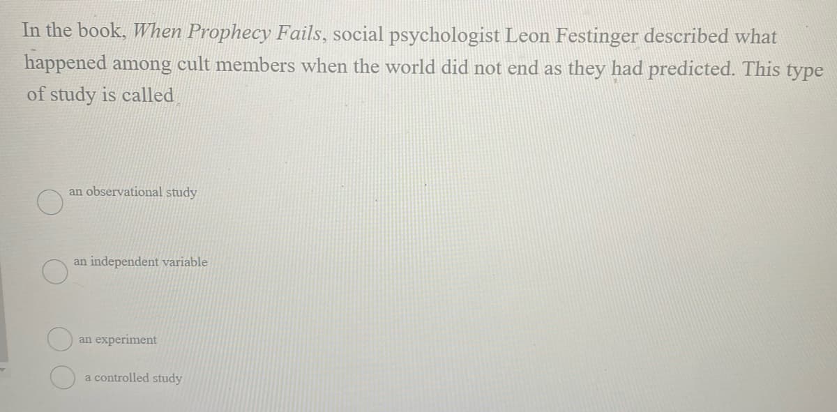 In the book, When Prophecy Fails, social psychologist Leon Festinger described what
happened among cult members when the world did not end as they had predicted. This type
of study is called
an observational study
an independent variable
an experiment
a controlled study