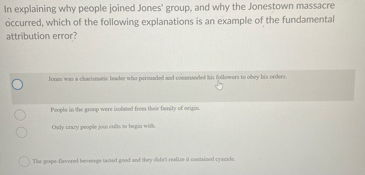 In explaining why people joined Jones' group, and why the Jonestown massacre
occurred, which of the following explanations is an example of the fundamental
attribution error?
Jones was a charismatic leader who persuaded and commanded his followers to obey his orders.
People in the group were isolated from their family of origin.
Only crazy people join cults to begin with.
The grape-flavored beverage tasted good and they didn't realize it contained cyanide.