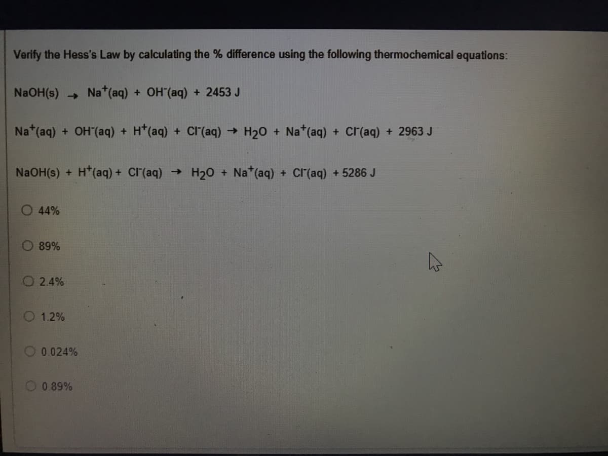 Verify the Hess's Law by calculating the % difference using the following thermochemical equations:
NaOH(s) Na* (aq) + OH(aq) + 2453 J
Na*(aq) + OH (aq) + H*(aq) + Cr(aq) → H20 + Na*(aq) + Cr(aq) + 2963 J
NaOH(s) + H*(aq) + CI(aq) →
H20 + Na*(aq) + Cr(aq) +5286 J
44%
89%
O 2.4%
O 1.2%
0.024%
0.89%
