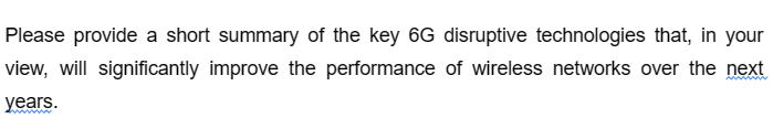 Please provide a short summary of the key 6G disruptive technologies that, in your
view, will significantly improve the performance of wireless networks over the next
years.