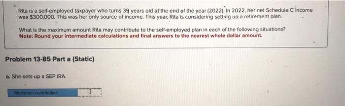 Rita is a self-employed taxpayer who turns 39 years old at the end of the year (2022). In 2022, her net Schedule C income
was $300,000. This was her only source of income. This year, Rita is considering setting up a retirement plan.
What is the maximum amount Rita may contribute to the self-employed plan in each of the following situations?
Note: Round your intermediate calculations and final answers to the nearest whole dollar amount.
Problem 13-85 Part a (Static)
a. She sets up a SEP IRA.
Maximum contribution