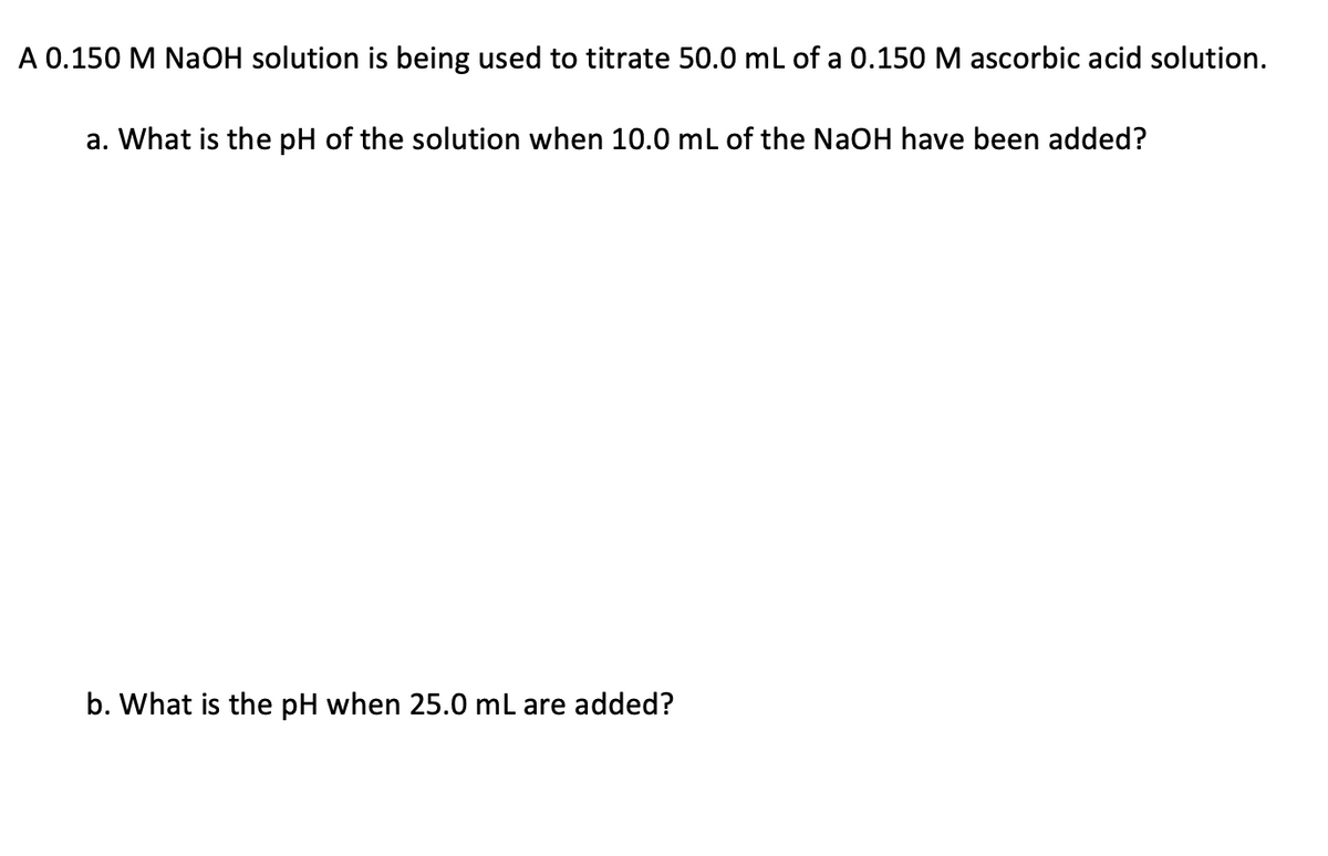 A 0.150 M NaOH solution is being used to titrate 50.0 mL of a 0.150 M ascorbic acid solution.
a. What is the pH of the solution when 10.0 mL of the NaOH have been added?
b. What is the pH when 25.0 mL are added?
