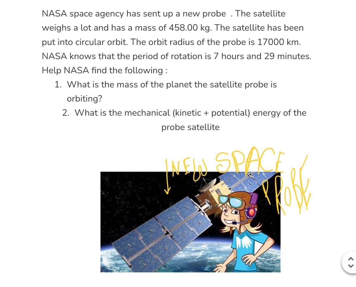 NASA space agency has sent up a new probe. The satellite
weighs a lot and has a mass of 458.00 kg. The satellite has been
put into circular orbit. The orbit radius of the probe is 17000 km.
NASA knows that the period of rotation is 7 hours and 29 minutes.
Help NASA find the following:
1. What is the mass of the planet the satellite probe is
orbiting?
2. What is the mechanical (kinetic + potential) energy of the
probe satellite
INLEIN SPACE
INFO
FORE