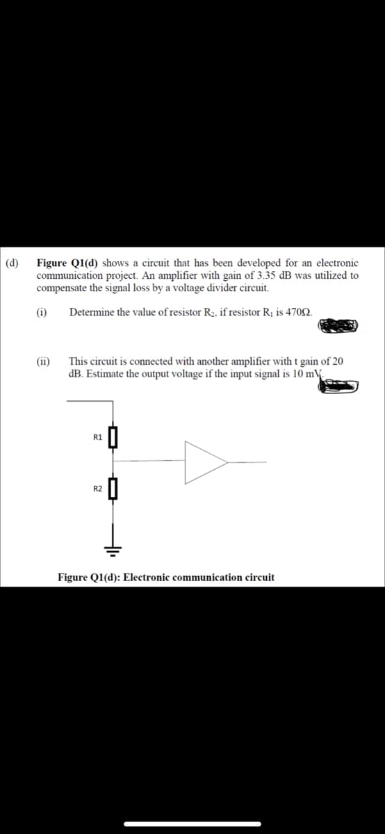 (d)
Figure Q1(d) shows a circuit that has been developed for an electronic
communication project. An amplifier with gain of 3.35 dB was utilized to
compensate the signal loss by a voltage divider circuit.
(i)
Determine the value of resistor R3, if resistor Rj is 4702.
This circuit is connected with another amplifier with t gain of 20
dB. Estimate the output voltage if the input signal is 10 mV
(ii)
R1
R2
Figure Q1(d): Electronic communication circuit
