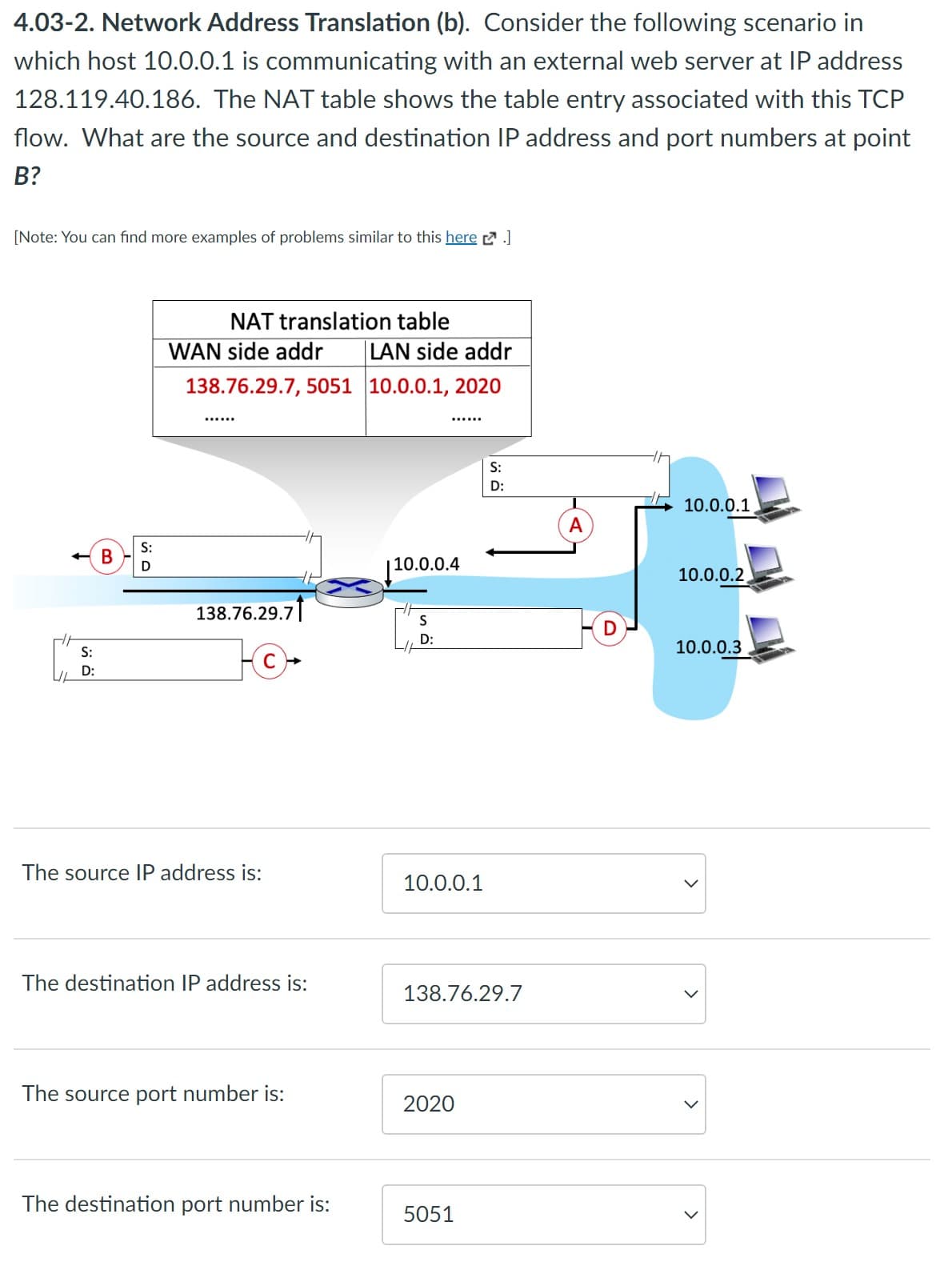 4.03-2. Network Address Translation (b). Consider the following scenario in
which host 10.0.0.1 is communicating with an external web server at IP address
128.119.40.186. The NAT table shows the table entry associated with this TCP
flow. What are the source and destination IP address and port numbers at point
B?
[Note: You can find more examples of problems similar to this here.]
S:
D:
B
S:
D
NAT translation table
WAN side addr
138.76.29.7, 5051
138.76.29.7
The source IP address is:
The destination IP address is:
The source port number is:
The destination port number is:
LAN side addr
10.0.0.1, 2020
10.0.0.4
S
D:
10.0.0.1
138.76.29.7
2020
S:
D:
5051
A
D
10.0.0.1
10.0.0.2
10.0.0.3