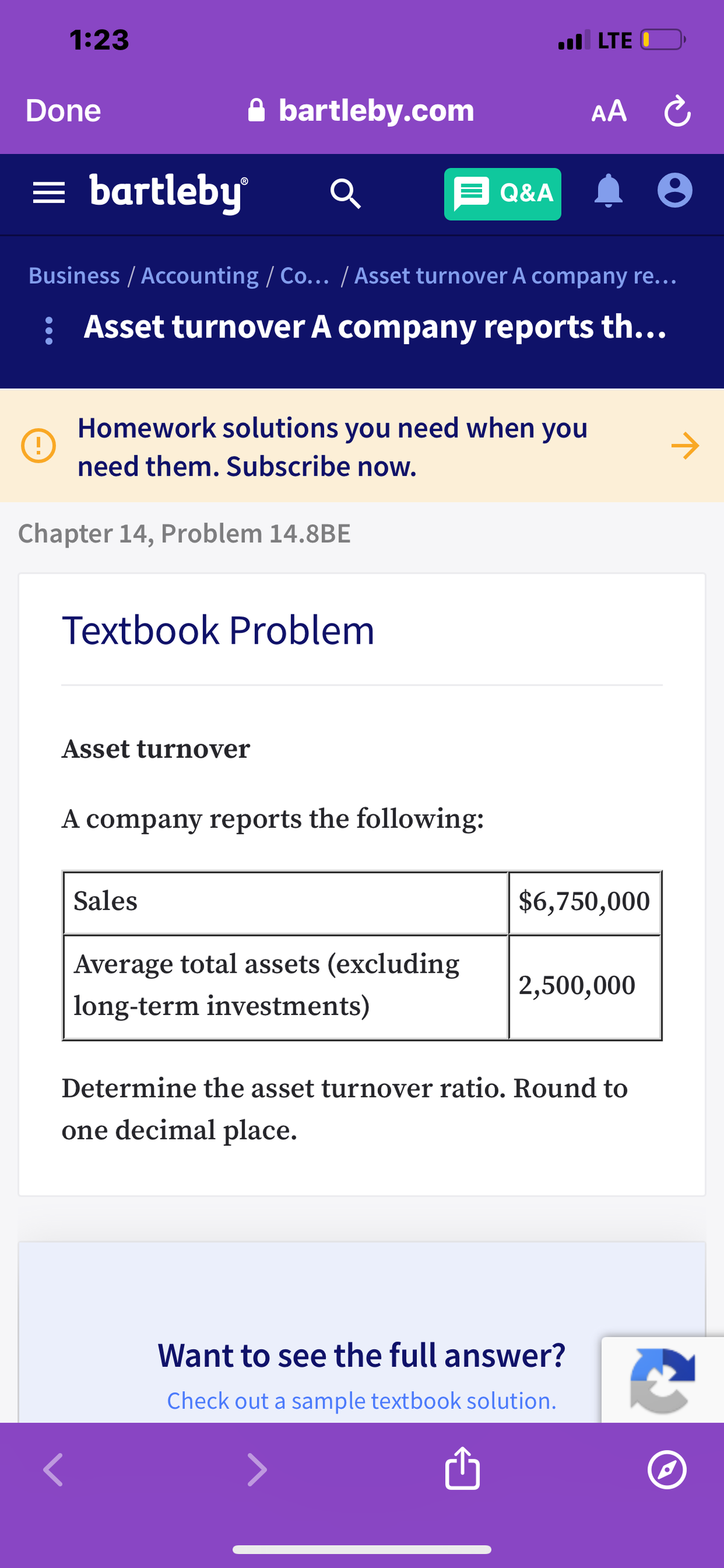 1:23
ul LTE O
Done
A bartleby.com
AA C
= bartleby
E Q&A
Business / Accounting / Co.. / Asset turnover A company re..
: Asset turnover A company reports th...
Homework solutions you need when you
->
need them. Subscribe now.
Chapter 14, Problem 14.8BE
Textbook Problem
Asset turnover
A company reports the following:
Sales
$6,750,000
Average total assets (excluding
2,500,000
long-term investments)
Determine the asset turnover ratio. Round to
one decimal place.
Want to see the full answer?
Check out a sample textbook solution.
