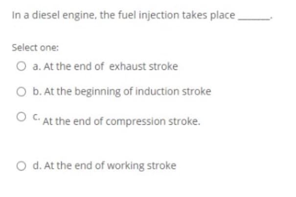 In a diesel engine, the fuel injection takes place
Select one:
O a. At the end of exhaust stroke
O b. At the beginning of induction stroke
O C. At the end of compression stroke.
O d. At the end of working stroke
