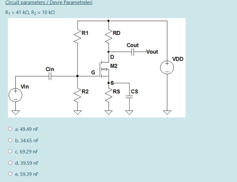 Circuit parameters / Devre Parametreleri
R1 = 41 kn, R2 = 10 kn
R1
RD
Cout
Vout
D
VDD
M2
Cin
G
Vin
'R2
RS
Cs
a. 49.49 nF
O b. 34.65 nF
O c. 69.29 nF
O d. 39.59 nF
O e. 59.39 nF
