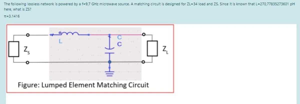 The following lossless network is powered by a f%=D9,7 GHz microwave source. A matching circuit is designed for ZL=34 load and ZS. Since it is known that L=270,77835273601 pH
here, what is ZS?
T=3.1416
Figure: Lumped Element Matching Circuit
