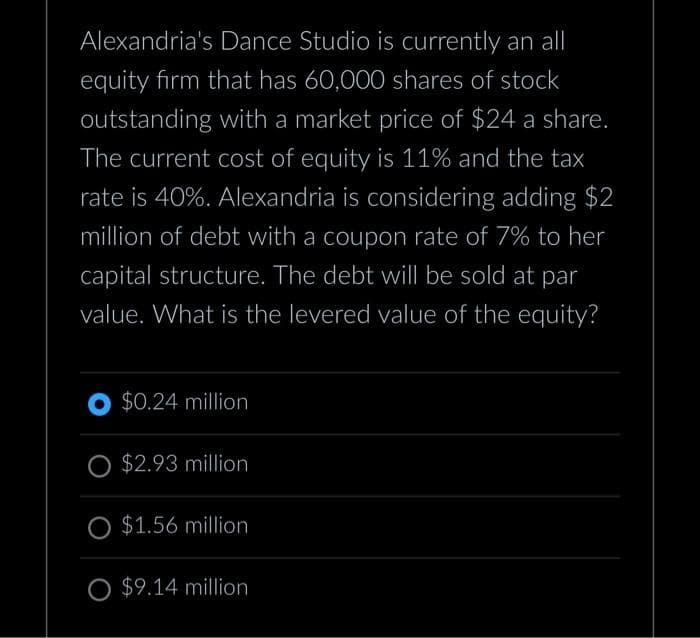 Alexandria's Dance Studio is currently an all
equity firm that has 60,000 shares of stock
outstanding with a market price of $24 a share.
The current cost of equity is 11% and the tax
rate is 40%. Alexandria is considering adding $2
million of debt with a coupon rate of 7% to her
capital structure. The debt will be sold at par
value. What is the levered value of the equity?
O $0.24 million
$2.93 million
O $1.56 million
O $9.14 million