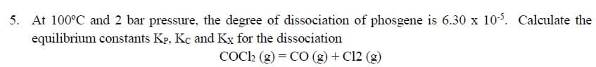 At 100°C and 2 bar pressure, the degree of dissociation of phosgene is 6.30 x 10°. Calculate the
equilibrium constants Kp, Kc and Kỵ for the dissociation
COC2 (g) = CO (g) + C12 (g)
