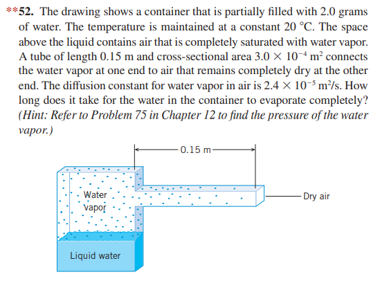 **52. The drawing shows a container that is partially filled with 2.0 grams
of water. The temperature is maintained at a constant 20 °C. The space
above the liquid contains air that is completely saturated with water vapor.
A tube of length 0.15 m and cross-sectional area 3.0 X 10-ª m² connects
the water vapor at one end to air that remains completely dry at the other
end. The diffusion constant for water vapor in air is 2.4× 10-5 m²/s. How
long does it take for the water in the container to evaporate completely?
(Hint: Refer to Problem 75 in Chapter 12 to find the pressure of the water
vapor.)
- 0.15 m-
Water
- Dry air
vapor
Liquid water
