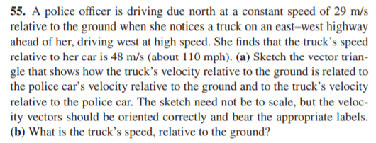 55. A police officer is driving due north at a constant speed of 29 m/s
relative to the ground when she notices a truck on an east-west highway
ahead of her, driving west at high speed. She finds that the truck's speed
relative to her car is 48 m/s (about 110 mph). (a) Sketch the vector trian-
gle that shows how the truck's velocity relative to the ground is related to
the police car's velocity relative to the ground and to the truck's velocity
relative to the police car. The sketch need not be to scale, but the veloc-
ity vectors should be oriented correctly and bear the appropriate labels.
(b) What is the truck's speed, relative to the ground?
