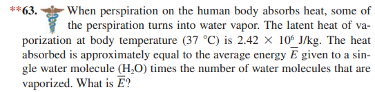 **63.
When perspiration on the human body absorbs heat, some of
the perspiration turns into water vapor. The latent heat of va-
porization at body temperature (37 °C) is 2.42 × 10° J/kg. The heat
absorbed is approximately equal to the average energy E given to a sin-
gle water molecule (H,O) times the number of water molecules that are
vaporized. What is Ē?
