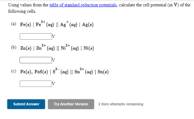 Using values from the table of standard reduction potentials, calculate the cell potential (in V) of the
following cells.
2+
(a) Fe(s) | Fe (aq) || Ag" (ag) | Ag(s)
2+
2+
(b) Zn(s) | Zn (ag) || Ni^™ (ag) | Ni(s)
2+
(c) Fe(s), FeS(s) | s´ (ag) || Sn´™ (ag) | Sn(s)
Submit Answer
Try Another Version
2 item attempts remaining
