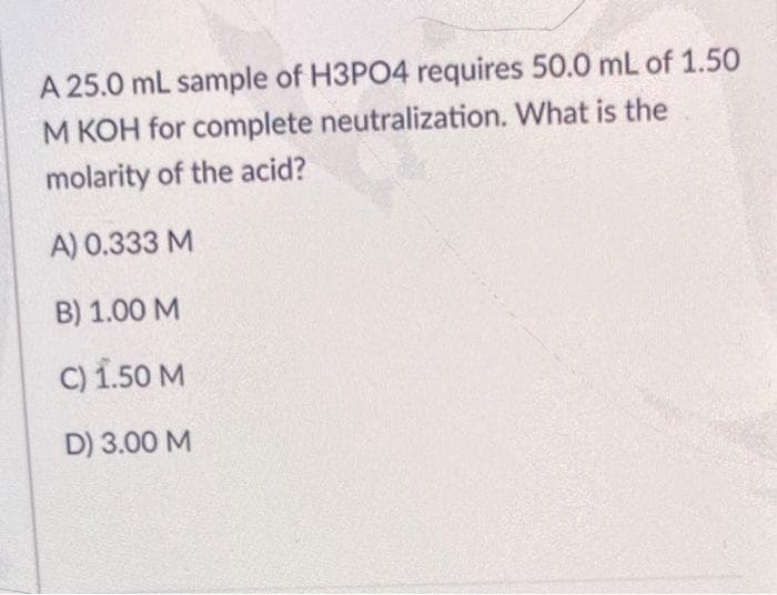 A 25.0 mL sample of H3PO4 requires 50.0 mL of 1.50
M KOH for complete neutralization. What is the
molarity of the acid?
A) 0.333 M
B) 1.00 M
C) 1.50 M
D) 3.00 M
