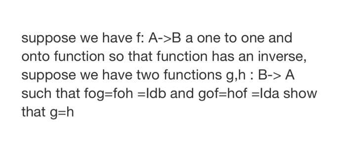 suppose we have f: A->B a one to one and
onto function so that function has an inverse,
suppose we have two functions g,h: B-> A
such that fog-foh =Idb and gof=hof -Ida show
that g=h