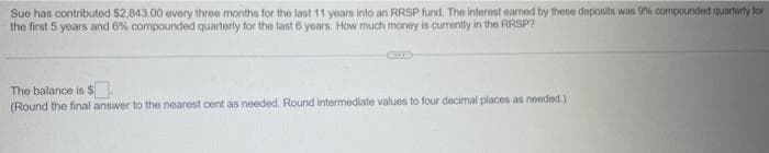 Sue has contributed $2,843.00 every three months for the last 11 years into an RRSP fund. The interest eamed by these deposits was 9% compounded quarterly for
the first 5 years and 6% compounded quarterly for the last 6 years. How much money is currently in the RRSP?
The balance is $
(Round the final answer to the nearest cent as needed. Round intermediate values to four decimal places as needed.).