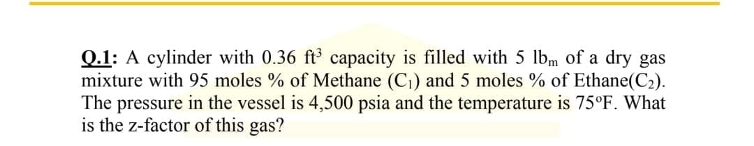Q.1: A cylinder with 0.36 ft³ capacity is filled with 5 lbm of a dry gas
mixture with 95 moles % of Methane (C₁) and 5 moles % of Ethane(C₂).
The pressure in the vessel is 4,500 psia and the temperature is 75°F. What
is the z-factor of this gas?
