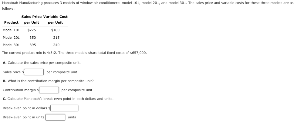 Manatoah Manufacturing produces 3 models of window air conditioners: model 101, model 201, and model 301. The sales price and variable costs for these three models are as
follows:
Sales Price Variable Cost
per Unit
Product per Unit
$275
350
395
Model 101
Model 201
Model 301
The current product mix is 4:3:2. The three models share total fixed costs of $657,000.
$180
215
240
A. Calculate the sales price per composite unit.
Sales price $
B. What is the contribution margin per composite unit?
Contribution margin $
per composite unit
Break-even point in dollars $
Break-even point in units
per composite unit.
C. Calculate Manatoah's break-even point in both dollars and units.
units