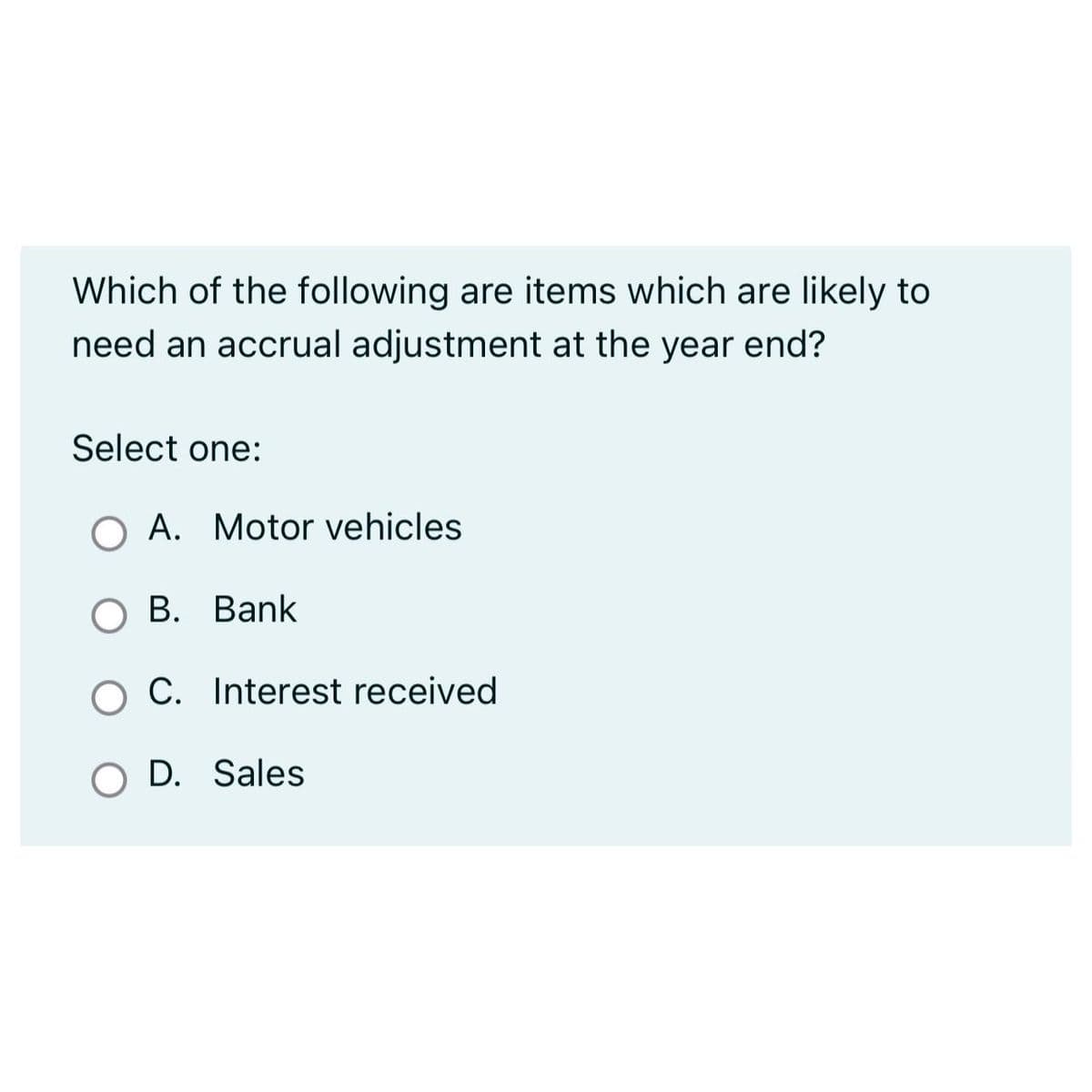 Which of the following are items which are likely to
need an accrual adjustment at the year end?
Select one:
A. Motor vehicles
B. Bank
O C. Interest received
O D. Sales