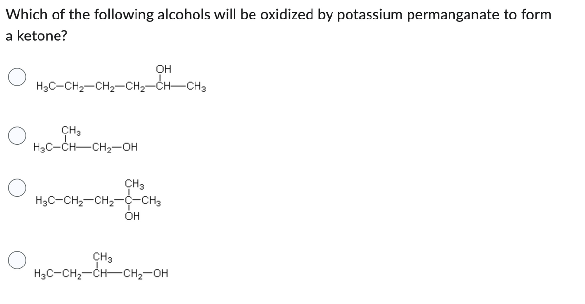 Which of the following alcohols will be oxidized by potassium permanganate to form
a ketone?
H3C-CH₂-CH₂-CH₂-CH-CH3
CH 3
H3C-CH-CH₂-OH
CH3
OH
H3C-CH₂-CH₂-C-CH3
OH
CH3
H3C-CH₂-CH-CH₂-OH