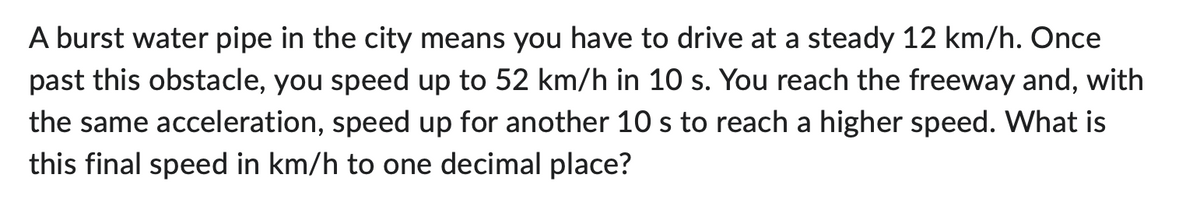 A burst water pipe in the city means you have to drive at a steady 12 km/h. Once
past this obstacle, you speed up to 52 km/h in 10 s. You reach the freeway and, with
the same acceleration, speed up for another 10 s to reach a higher speed. What is
this final speed in km/h to one decimal place?