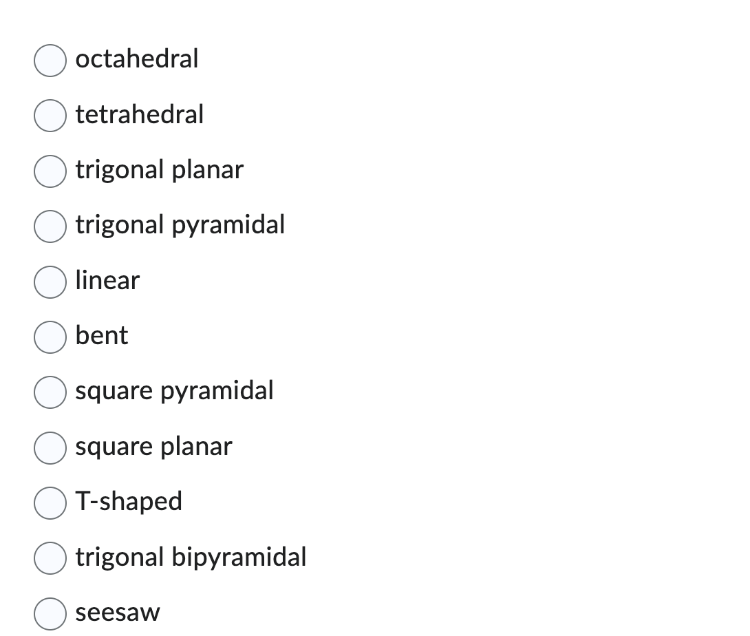 octahedral
tetrahedral
trigonal planar
trigonal pyramidal
linear
bent
square pyramidal
square planar
T-shaped
trigonal bipyramidal
seesaw