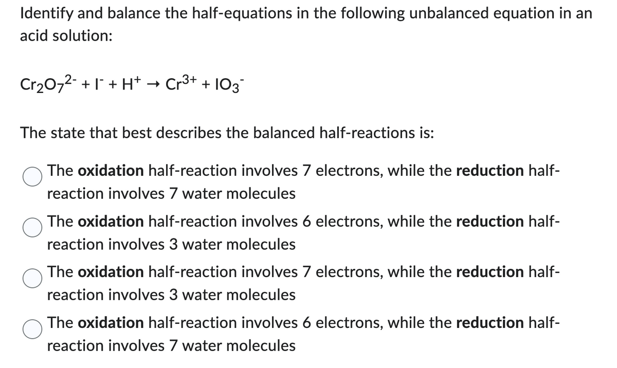 Identify and balance the half-equations in the following unbalanced equation in an
acid solution:
Cr₂O7²- +1 + H+
Cr³+ + 103
The state that best describes the balanced half-reactions is:
The oxidation half-reaction involves 7 electrons, while the reduction half-
reaction involves 7 water molecules
The oxidation half-reaction involves 6 electrons, while the reduction half-
reaction involves 3 water molecules
The oxidation half-reaction involves 7 electrons, while the reduction half-
reaction involves 3 water molecules
The oxidation half-reaction involves 6 electrons, while the reduction half-
reaction involves 7 water molecules