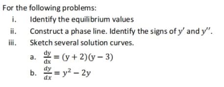 For the following problems:
ii.
Identify the equilibrium values
Construct a phase line. Identify the signs of y' and y".
Sketch several solution curves.
a. = (y + 2)(y - 3)
dx
b. = y²-2y
dx