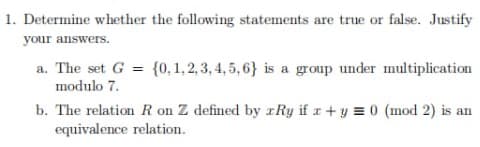 1. Determine whether the following statements are true or false. Justify
your answers.
a. The set G = {0,1,2,3,4,5,6} is a group under multiplication
modulo 7.
b. The relation R on Z defined by Ry if x + y = 0 (mod 2) is an
equivalence relation.
