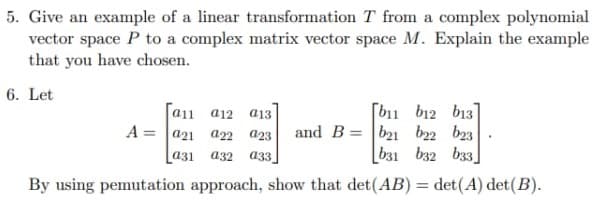 5. Give an example of a linear transformation T from a complex polynomial
vector space P to a complex matrix vector space M. Explain the example
that you have chosen.
6. Let
a11 a12 a13
[b11 b12 b13]
A=a21 a22 023 and Bb21 22 23
631 632 633
a31 a32 033
By using pemutation approach, show that det (AB) = det(A) det (B).
