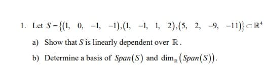 1. Let S = {(1, 0, -1, -1), (1, -1, 1, 2), (5, 2, -9, -11)} CR¹
a) Show that S is linearly dependent over R.
b) Determine a basis of Span (S) and dim (Span (S)).