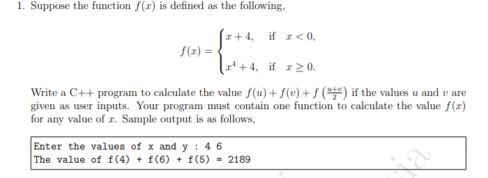 1. Suppose the function f(x) is defined as the following,
I + 4,
if r < 0,
f(1) =
r* + 4, if a > 0.
Write a C++ program to calculate the value f(u) + f(v) + f ("") if the values u and v are
given as user inputs. Your program must contain one function to calculate the value f(x)
for any value of x. Sample output is as follows,
Enter the values of x and y : 4 6
| The value of f(4) + f(6) + f(5)
= 2189

