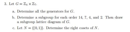 3. Let G = Z4xZ7.
a. Determine all the generators for G.
b. Determine a subgroup for each order 14, 7, 4, and 2. Then draw
a subgroup lattice diagram of G.
c. Let N = ((0, 1)). Determine the right cosets of N.