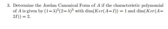 3. Determine the Jordan Canonical Form of A if the characteristic polynomial
of A is given by (1-A)²(2-x)³ with dim(Ker(A-I)) = 1 and dim(Ker(A-
21)) = 2.
