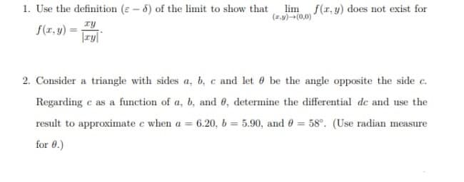 1. Use the definition (e-6) of the limit to show that lim f(x, y) does not exist for
(z,y)→(0,0)
f(x, y) =
xy
|ry|
2. Consider a triangle with sides a, b, c and let be the angle opposite the side c.
Regarding e as a function of a, b, and 0, determine the differential de and use the
result to approximate e when a 6.20, b= 5.90, and 0 = 58°. (Use radian measure
for 9.)