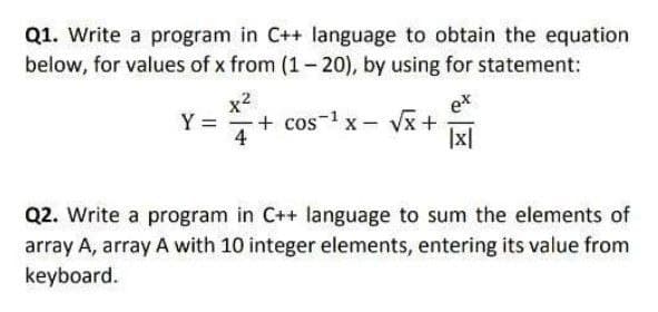 Q1. Write a program in C++ language to obtain the equation
below, for values of x from (1- 20), by using for statement:
x2
+ cos-1 x- Vx+
4
ex
Y =
|x|
Q2. Write a program in C++ language to sum the elements of
array A, array A with 10 integer elements, entering its value from
keyboard.
