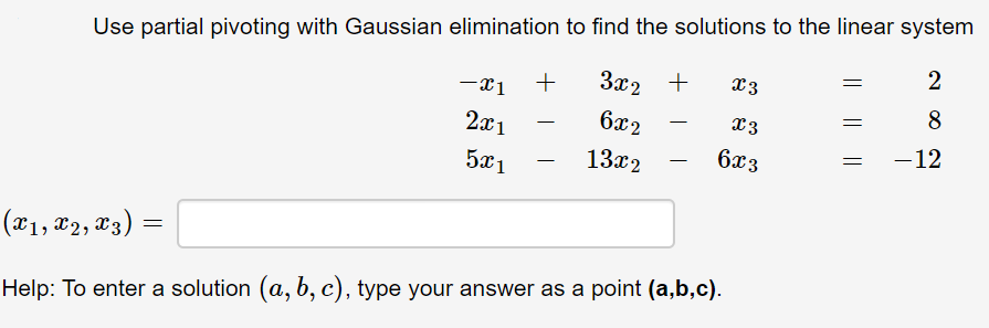 Use partial pivoting with Gaussian elimination to find the solutions to the linear system
2
За2 +
x3
-x1
8
2x1
бя2
13
-12
5x1
13x2
6xз
|(x1, x2, x3)
Help: To enter a solution (a, b, c), type your answer as a point (a,b,c).
