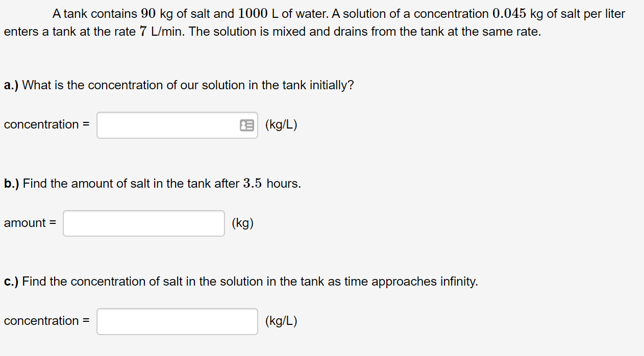 A tank contains 90 kg of salt and 1000 L of water. A solution of a concentration 0.045 kg of salt per liter
enters a tank at the rate 7 L/min. The solution is mixed and drains from the tank at the same rate.
a.) What is the concentration of our solution in the tank initially?
concentration =
3 (kg/L)
b.) Find the amount of salt in the tank after 3.5 hours.
amount =
(kg)
c.) Find the concentration of salt in the solution in the tank as time approaches infinity.
concentration =
(kg/L)
