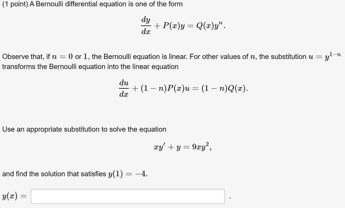 (1 point) A Bernoulli differential equation is one of the form
dy
+ P(x)y= Q(x)y".
1-n
Observe that, if n = 0 or 1, the Bernoulli equation is linear. For other values of n, the substitution u =
transforms the Bernoulli equation into the linear equation
du
+ (1— п)Р(г)и — (1 — п)Q(»).
dx
Use an appropriate substitution to solve the equation
xy' + y = 9xy²,
and find the solution that satisfies y(1) = -4.
y(æ) =
