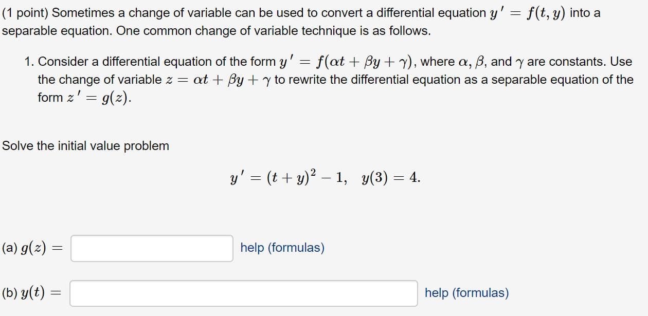 (1 point) Sometimes a change of variable can be used to convert a differential equation y' = f(t, y) into a
separable equation. One common change of variable technique is as follows.
1. Consider a differential equation of the form y' = f(at + By + y), where a, B, and y are constants. Use
the change of variable z = at + By +y to rewrite the differential equation as a separable equation of the
form z' = g(z).
Solve the initial value problem
y' = (t + y)? – 1, y(3) = 4.
(a) g(z) =
help (formulas)
(b) y(t) =
help (formulas)
