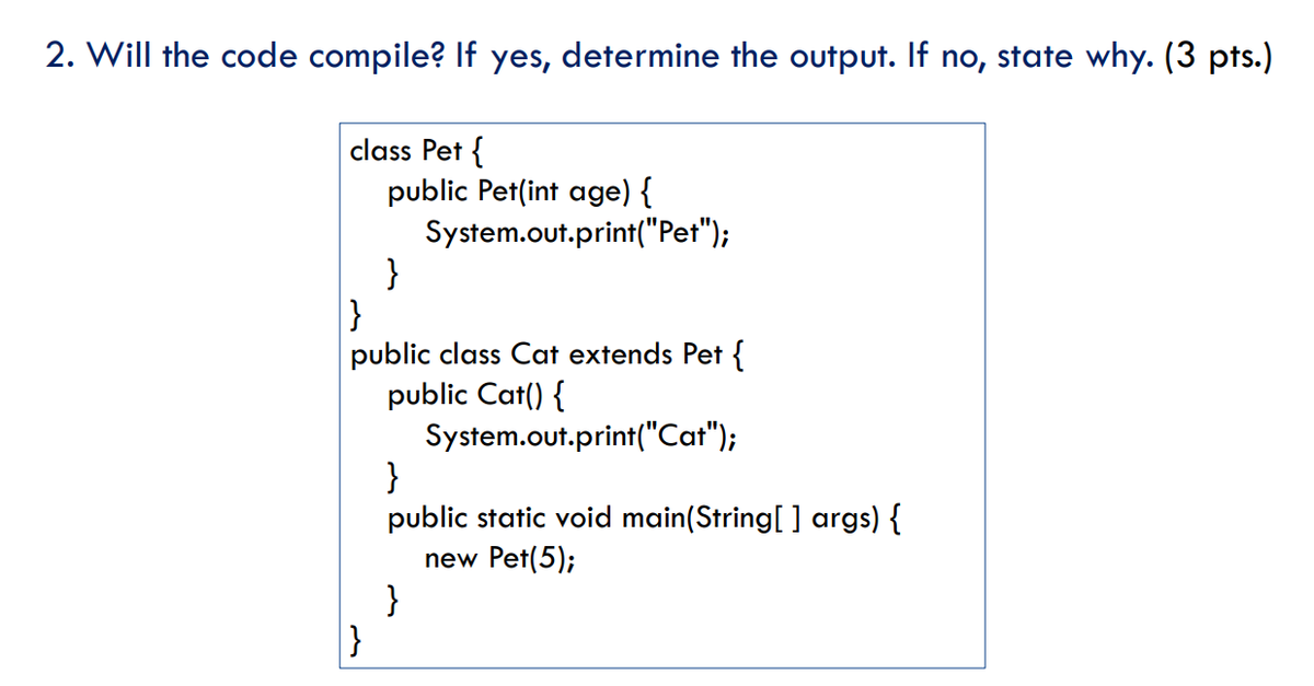 2. Will the code compile? If yes, determine the output. If no, state why. (3 pts.)
class Pet {
public Pet(int age) {
System.out.print("Pet");
}
}
public class Cat extends Pet {
public Cat() {
System.out.print("Cat");
}
public static void main(String[ ] args) {
new Pet(5);
}
}
