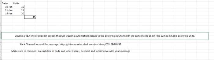 Dates Units
10-Jun
10
11-Jun
15
15-Jun
20
45
1)Write a VBA line of code (in execel) that will trigger a automatic message to the below Slack Channel IF the sum of cells B5:87 (the sum is in C8) is below 50 units.
Slack Channel to send the message: https://vitormoreira.slack.com/archives/C03L6EGUNST
Make sure to comment on each line of code and what it does; be short and informative with your message