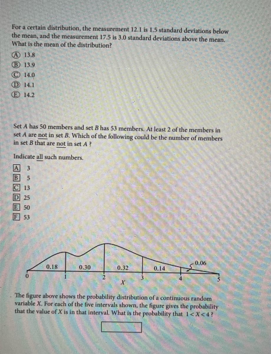 For a certain distribution, the measurement 12.1 is 1.5 standard deviations below
the mean, and the measurement 17.5 is 3.0 standard deviations above the mean.
What is the mean of the distribution?
(A) 13.8
B) 13.9
14.0
14.1
14.2
Set A has 50 members and set B has 53 members. At least 2 of the members in
set A are not in set B. Which of the following could be the number of members
in set B that are not in set A?
Indicate all such numbers.
3
5
C 13
D 25
DUDOD
50
F 53
0
0.18
0.30
0.32
X
0.14
0.06
The figure above shows the probability distribution of a continuous random
variable X. For each of the five intervals shown, the figure gives the probability
that the value of X is in that interval. What is the probability that 1<x<4?