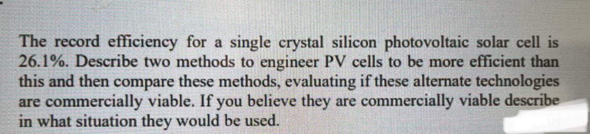 The record efficiency for a single crystal silicon photovoltaic solar cell is
26.1%. Describe two methods to engineer PV cells to be more efficient than
this and then compare these methods, evaluating if these alternate technologies
are commercially viable. If you believe they are commercially viable describe
in what situation they would be used.