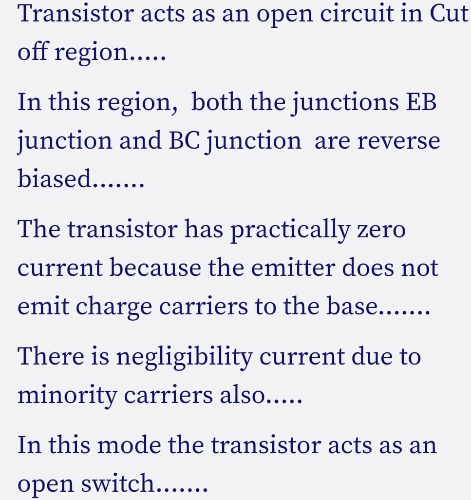 Transistor acts as an open circuit in Cut
off region...
In this region, both the junctions EB
junction and BC junction are reverse
biased....
The transistor has practically zero
current because the emitter does not
emit charge carriers to the base....
There is negligibility current due to
minority carriers also.....
In this mode the transistor acts as an
оpen
switch.....
