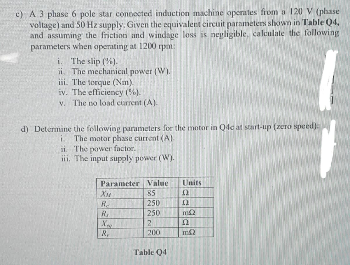 c) A 3 phase 6 pole star connected induction machine operates from a 120 V (phase
voltage) and 50 Hz supply. Given the equivalent circuit parameters shown in Table Q4,
and assuming the friction and windage loss is negligible, calculate the following
parameters when operating at 1200 rpm:
i. The slip (%).
ii. The mechanical power (W).
iii. The torque (Nm).
iv. The efficiency (%).
v. The no load current (A).
d) Determine the following parameters for the motor in Q4c at start-up (zero speed):
The motor phase current (A).
11. The power factor.
iii. The input supply power (W).
1.
Parameter Value
Units
XM
85
R.
250
R.
250
Ω
Xeg
R,
200
Table Q4
