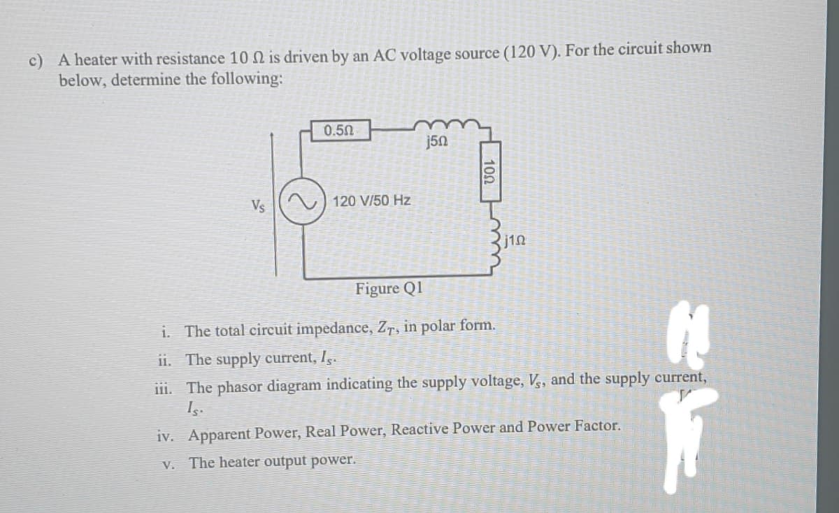 c) A heater with resistance 10 N is driven by an AC voltage source (120 V). For the circuit shown
below, determine the following:
0.50
j5n
Vs
120 V/50 Hz
j1n
Figure Ql
i. The total circuit impedance, Zr, in polar form.
11. The supply current, I..
iiI. The phasor diagram indicating the supply voltage, V, and the supply current,
17
iv. Apparent Power, Real Power, Reactive Power and Power Factor.
V. The heater output power.
100
